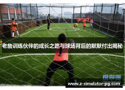 老詹训练伙伴的成长之路与球场背后的默默付出揭秘